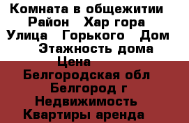 Комната в общежитии › Район ­ Хар.гора › Улица ­ Горького › Дом ­ 76 › Этажность дома ­ 12 › Цена ­ 6 499 - Белгородская обл., Белгород г. Недвижимость » Квартиры аренда   